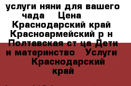 услуги няни для вашего чада  › Цена ­ 50 - Краснодарский край, Красноармейский р-н, Полтавская ст-ца Дети и материнство » Услуги   . Краснодарский край